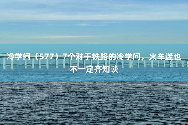 冷学问（577）7个对于铁路的冷学问，火车迷也不一定齐知谈