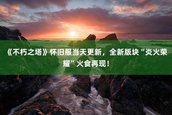 《不朽之塔》怀旧服当天更新，全新版块“炎火荣耀”火食再现！