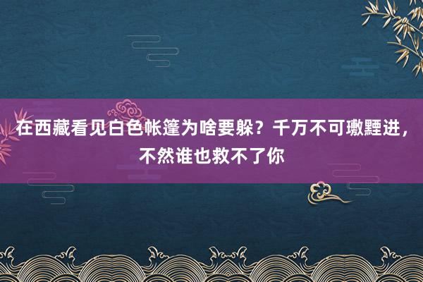 在西藏看见白色帐篷为啥要躲？千万不可璷黫进，不然谁也救不了你