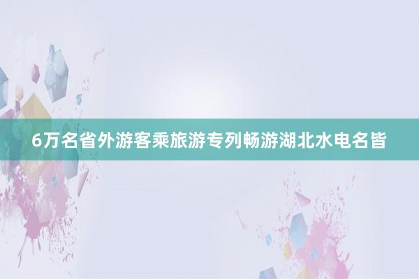6万名省外游客乘旅游专列畅游湖北水电名皆