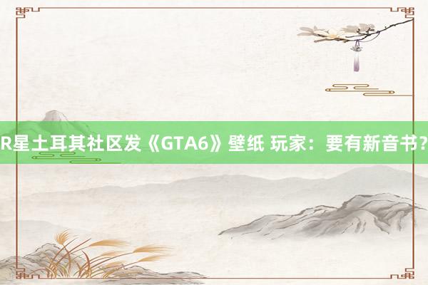 R星土耳其社区发《GTA6》壁纸 玩家：要有新音书？