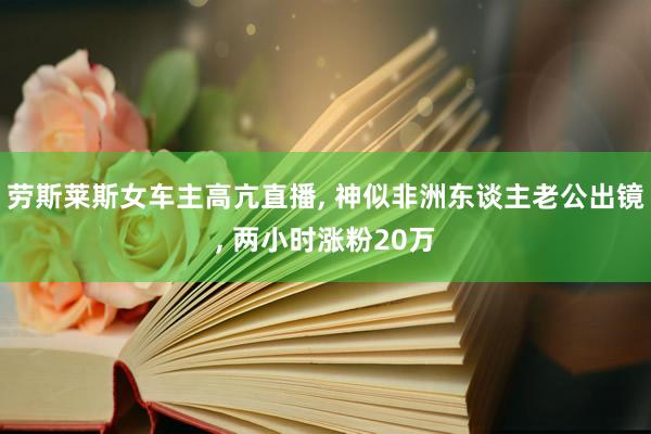 劳斯莱斯女车主高亢直播, 神似非洲东谈主老公出镜, 两小时涨粉20万