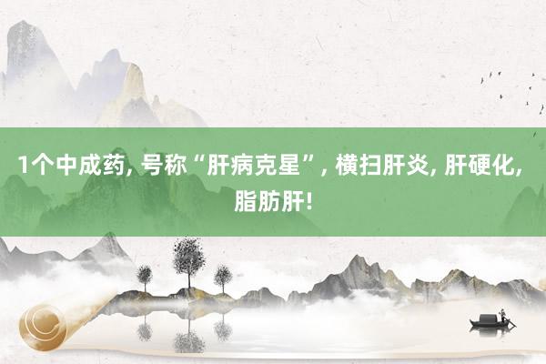 1个中成药, 号称“肝病克星”, 横扫肝炎, 肝硬化, 脂肪肝!