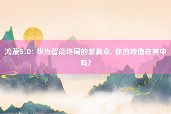 鸿蒙5.0: 华为智能终局的新篇章, 你的缔造在其中吗?