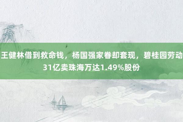 王健林借到救命钱，杨国强家眷却套现，碧桂园劳动31亿卖珠海万达1.49%股份