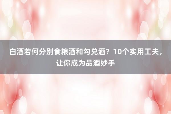 白酒若何分别食粮酒和勾兑酒？10个实用工夫，让你成为品酒妙手