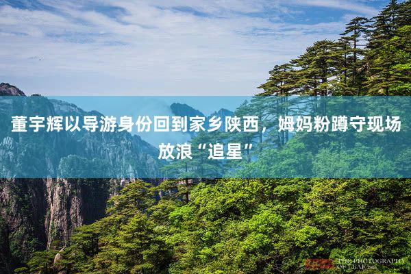 董宇辉以导游身份回到家乡陕西，姆妈粉蹲守现场放浪“追星”