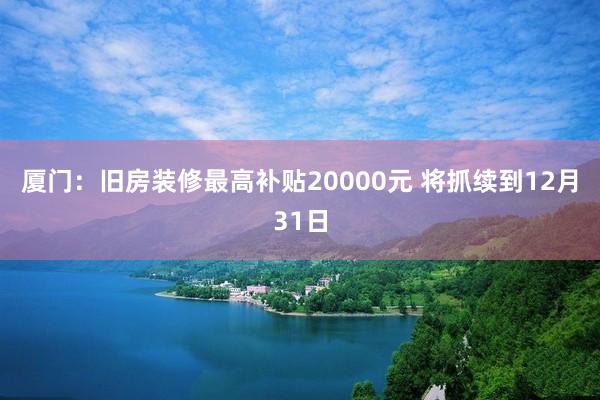 厦门：旧房装修最高补贴20000元 将抓续到12月31日