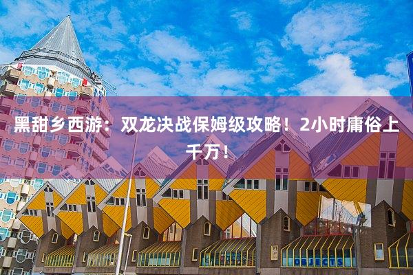黑甜乡西游：双龙决战保姆级攻略！2小时庸俗上千万！
