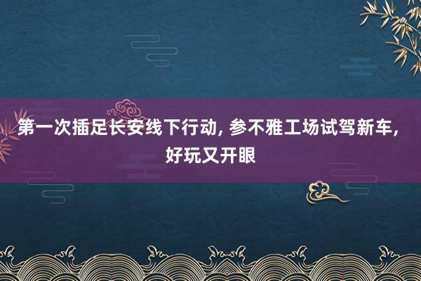 第一次插足长安线下行动, 参不雅工场试驾新车, 好玩又开眼