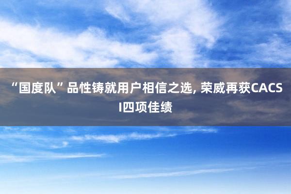 “国度队”品性铸就用户相信之选, 荣威再获CACSI四项佳绩