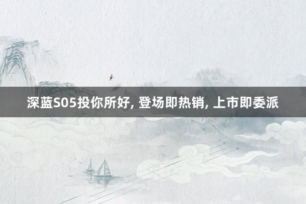 深蓝S05投你所好, 登场即热销, 上市即委派