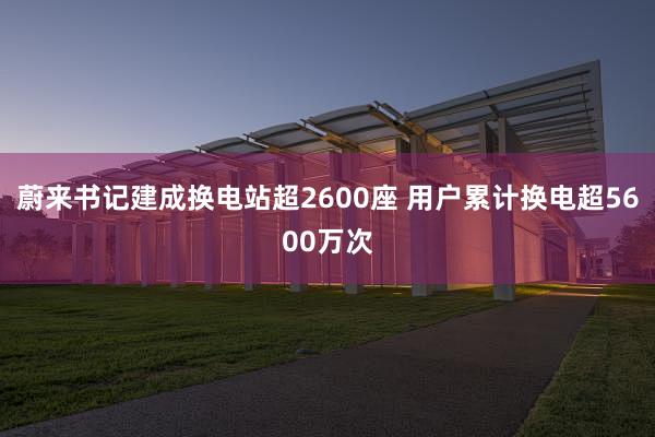 蔚来书记建成换电站超2600座 用户累计换电超5600万次