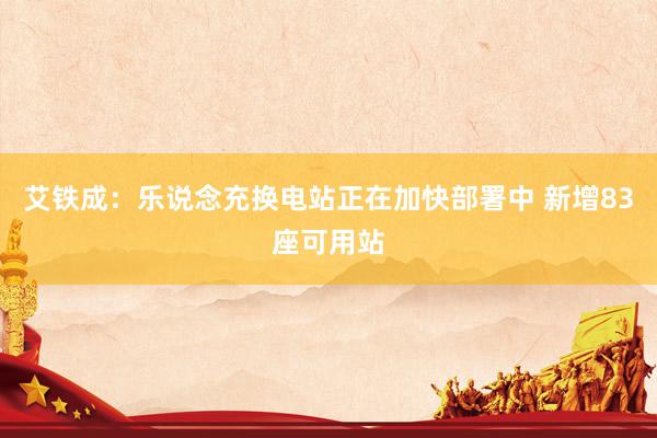 艾铁成：乐说念充换电站正在加快部署中 新增83座可用站